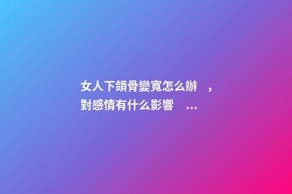 女人下頜骨變寬怎么辦，對感情有什么影響？